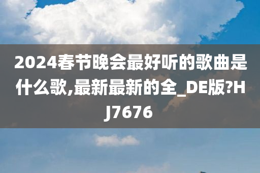 2024春节晚会最好听的歌曲是什么歌,最新最新的全_DE版?HJ7676