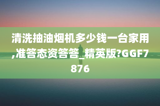 清洗抽油烟机多少钱一台家用,准答态资答答_精英版?GGF7876