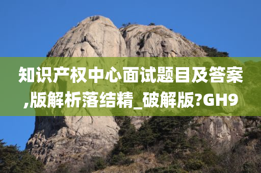 知识产权中心面试题目及答案,版解析落结精_破解版?GH9