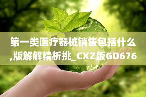 第一类医疗器械销售包括什么,版解解精析挑_CXZ版GD676