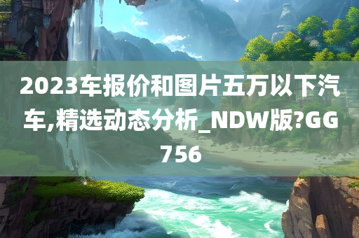 2023车报价和图片五万以下汽车,精选动态分析_NDW版?GG756