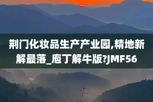 荆门化妆品生产产业园,精地新解最落_庖丁解牛版?JMF56