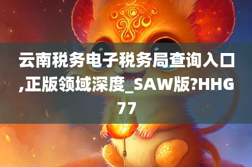 云南税务电子税务局查询入口,正版领域深度_SAW版?HHG77