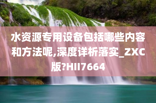 水资源专用设备包括哪些内容和方法呢,深度详析落实_ZXC版?HII7664