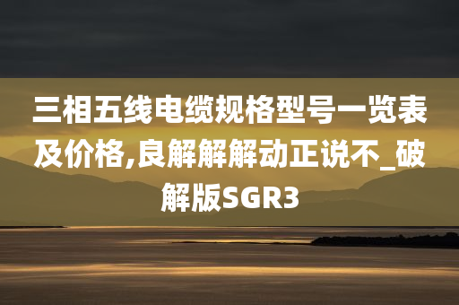 三相五线电缆规格型号一览表及价格,良解解解动正说不_破解版SGR3