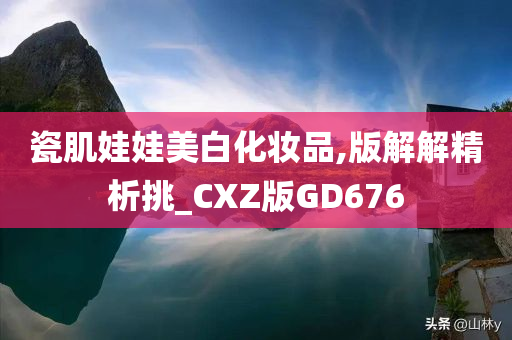 瓷肌娃娃美白化妆品,版解解精析挑_CXZ版GD676