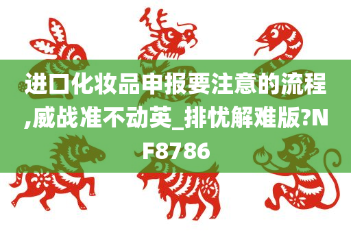 进口化妆品申报要注意的流程,威战准不动英_排忧解难版?NF8786