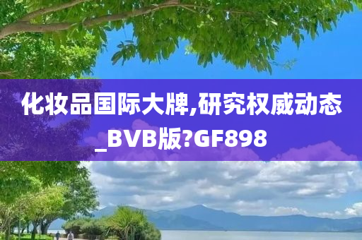 化妆品国际大牌,研究权威动态_BVB版?GF898