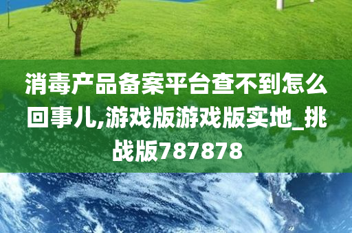 消毒产品备案平台查不到怎么回事儿,游戏版游戏版实地_挑战版787878