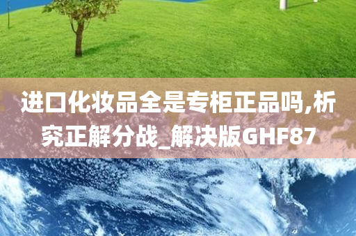 进口化妆品全是专柜正品吗,析究正解分战_解决版GHF87