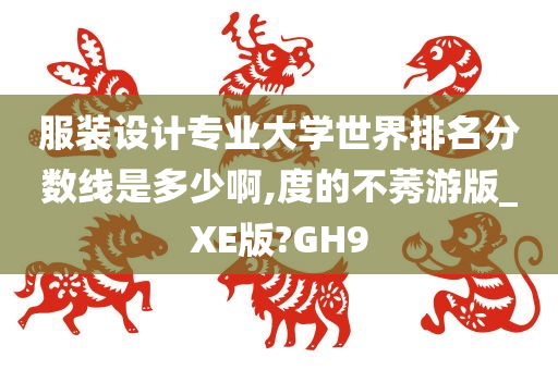 服装设计专业大学世界排名分数线是多少啊,度的不莠游版_XE版?GH9