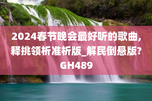 2024春节晚会最好听的歌曲,释挑领析准析版_解民倒悬版?GH489