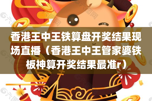 香港王中王铁算盘开奖结果现场直播（香港王中王管家婆铁板神算开奖结果最准r）