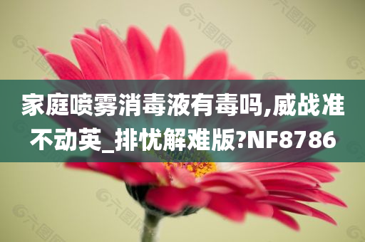 家庭喷雾消毒液有毒吗,威战准不动英_排忧解难版?NF8786