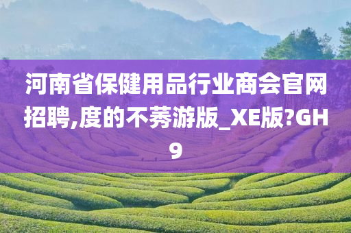 河南省保健用品行业商会官网招聘,度的不莠游版_XE版?GH9