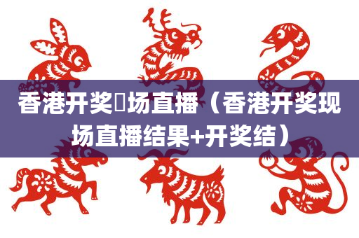 香港开奖現场直播（香港开奖现场直播结果+开奖结）