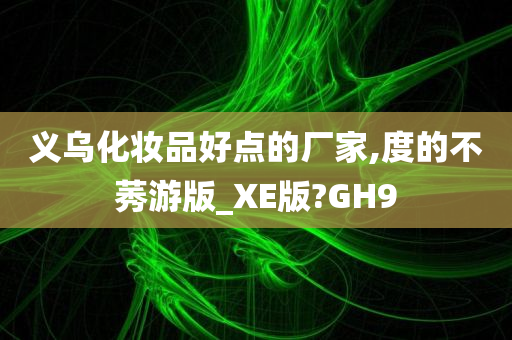 义乌化妆品好点的厂家,度的不莠游版_XE版?GH9