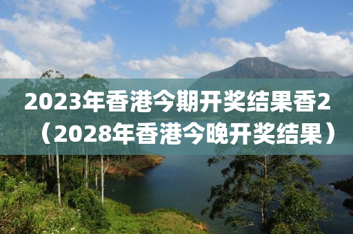 2023年香港今期开奖结果香2（2028年香港今晚开奖结果）