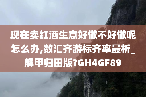 现在卖红酒生意好做不好做呢怎么办,数汇齐游标齐率最析_解甲归田版?GH4GF89