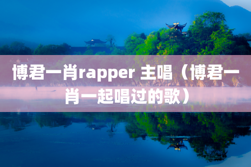 博君一肖rapper 主唱（博君一肖一起唱过的歌）