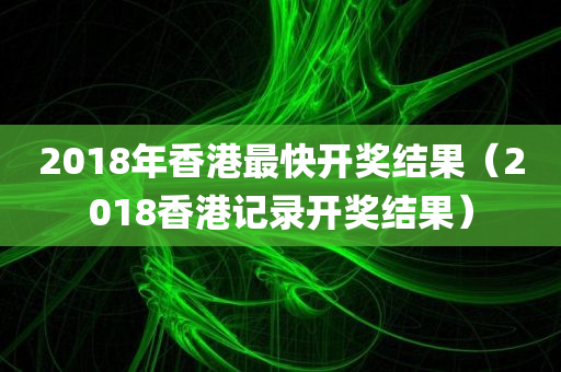 2018年香港最快开奖结果（2018香港记录开奖结果）