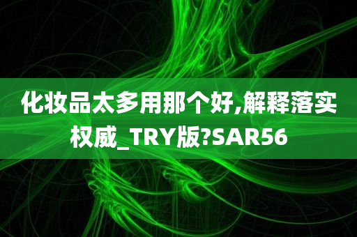 化妆品太多用那个好,解释落实权威_TRY版?SAR56