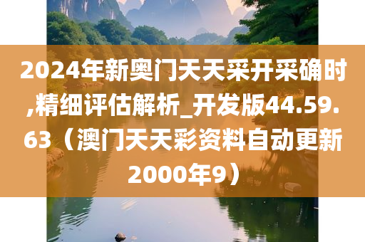 2024年新奥门天天采开采确时,精细评估解析_开发版44.59.63（澳门天天彩资料自动更新2000年9）