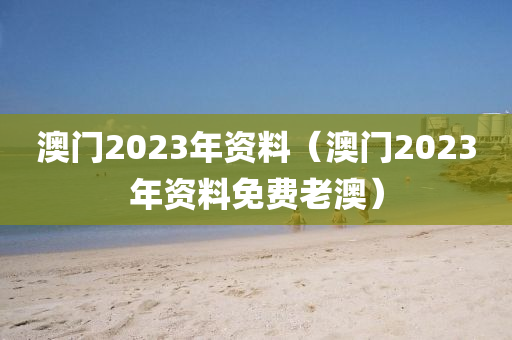 澳门2023年资料（澳门2023年资料免费老澳）