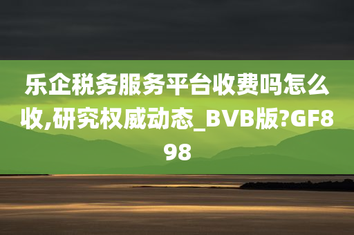 乐企税务服务平台收费吗怎么收,研究权威动态_BVB版?GF898