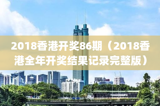 2018香港开奖86期（2018香港全年开奖结果记录完整版）