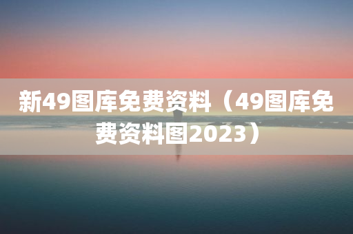 新49图库免费资料（49图库免费资料图2023）