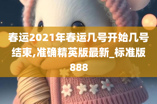 春运2021年春运几号开始几号结束,准确精英版最新_标准版888