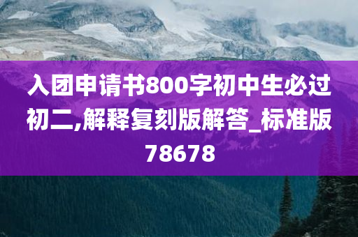 入团申请书800字初中生必过初二,解释复刻版解答_标准版78678