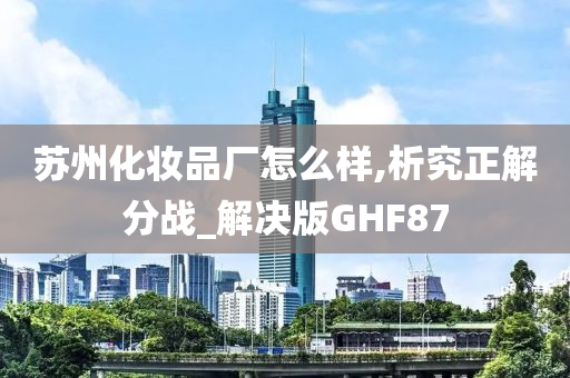 苏州化妆品厂怎么样,析究正解分战_解决版GHF87