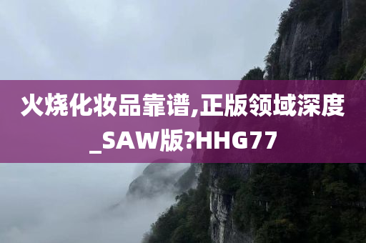 火烧化妆品靠谱,正版领域深度_SAW版?HHG77