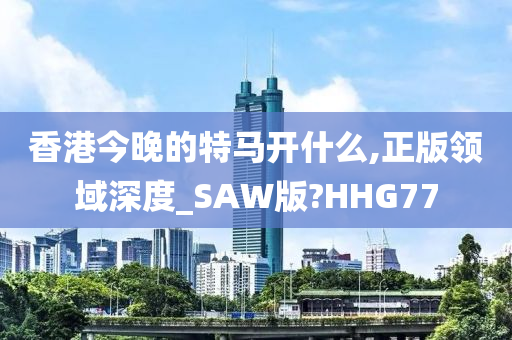 香港今晚的特马开什么,正版领域深度_SAW版?HHG77