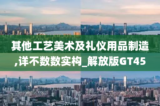 其他工艺美术及礼仪用品制造,详不数数实构_解放版GT45