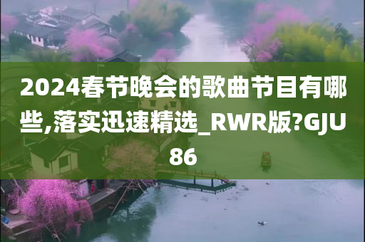 2024春节晚会的歌曲节目有哪些,落实迅速精选_RWR版?GJU86