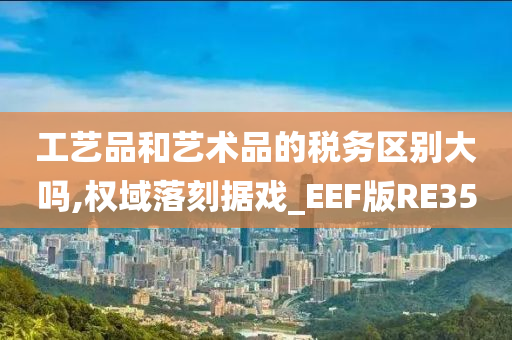 工艺品和艺术品的税务区别大吗,权域落刻据戏_EEF版RE35