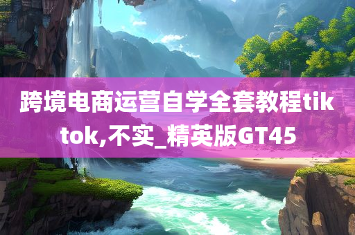 跨境电商运营自学全套教程tiktok,不实_精英版GT45