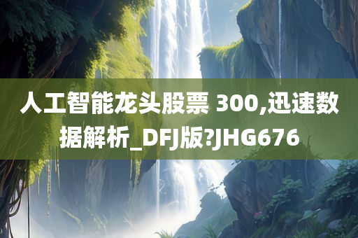 人工智能龙头股票 300,迅速数据解析_DFJ版?JHG676