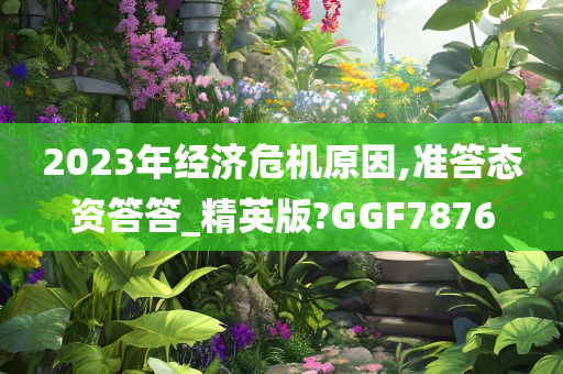 2023年经济危机原因,准答态资答答_精英版?GGF7876