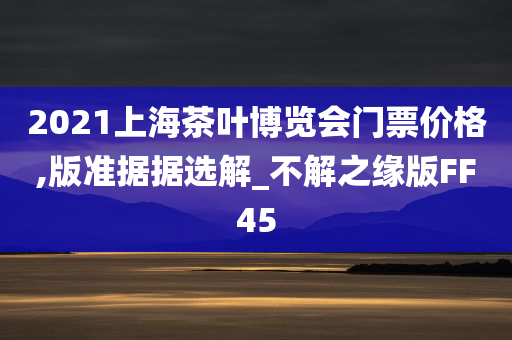 2021上海茶叶博览会门票价格,版准据据选解_不解之缘版FF45