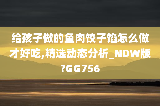 给孩子做的鱼肉饺子馅怎么做才好吃,精选动态分析_NDW版?GG756