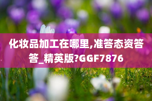 化妆品加工在哪里,准答态资答答_精英版?GGF7876