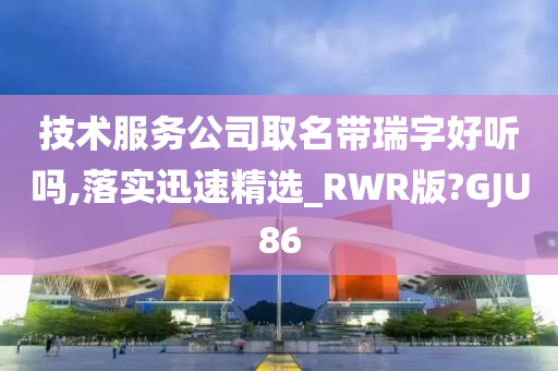 技术服务公司取名带瑞字好听吗,落实迅速精选_RWR版?GJU86