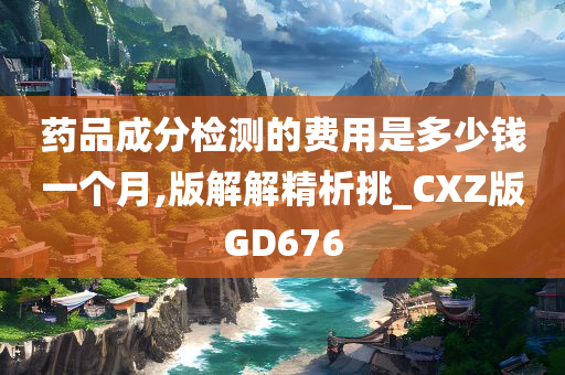 药品成分检测的费用是多少钱一个月,版解解精析挑_CXZ版GD676