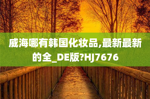 威海哪有韩国化妆品,最新最新的全_DE版?HJ7676