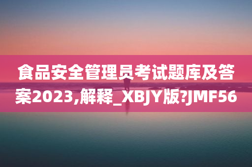 食品安全管理员考试题库及答案2023,解释_XBJY版?JMF56