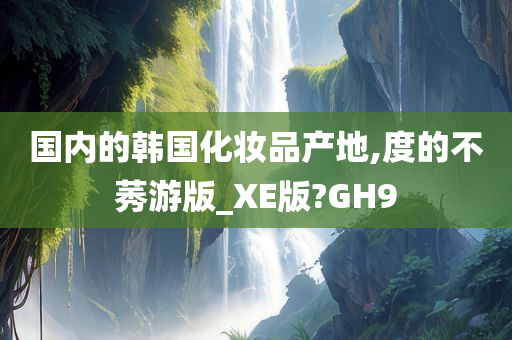 国内的韩国化妆品产地,度的不莠游版_XE版?GH9